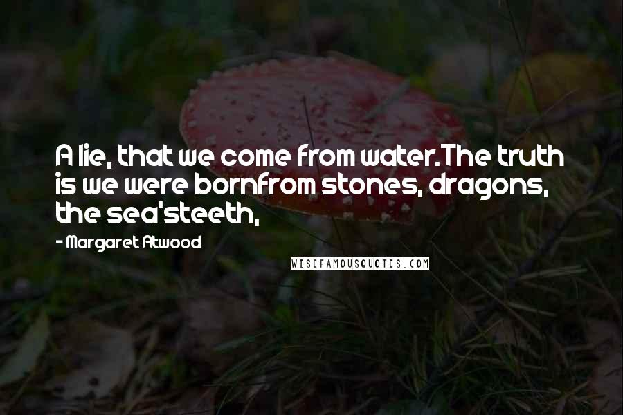 Margaret Atwood Quotes: A lie, that we come from water.The truth is we were bornfrom stones, dragons, the sea'steeth,