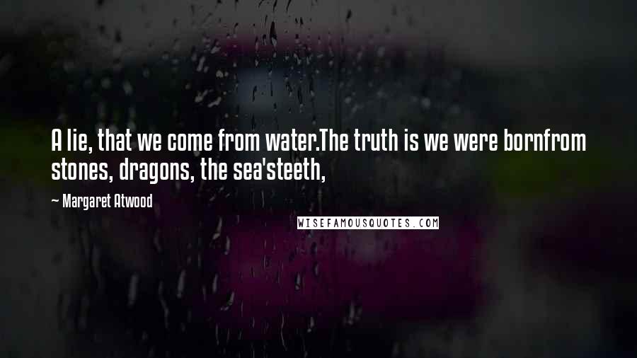 Margaret Atwood Quotes: A lie, that we come from water.The truth is we were bornfrom stones, dragons, the sea'steeth,