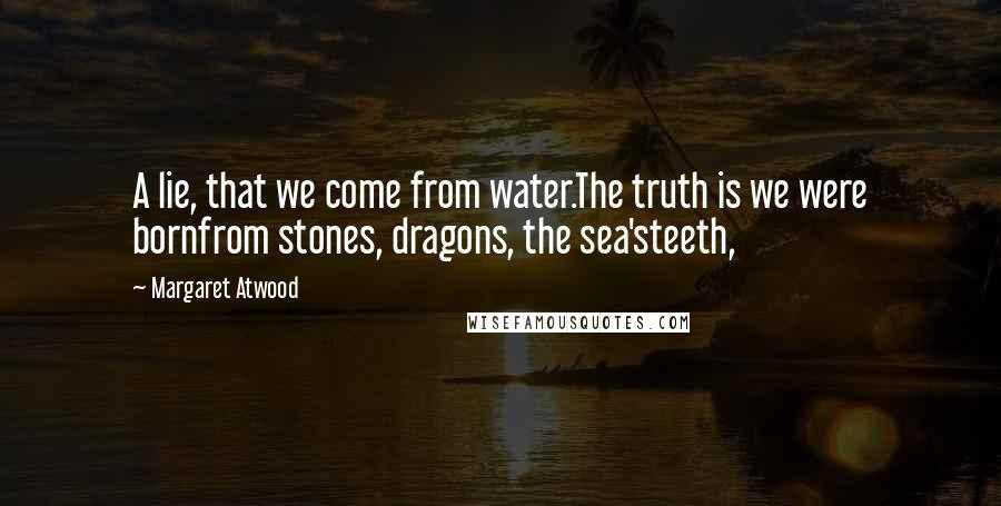 Margaret Atwood Quotes: A lie, that we come from water.The truth is we were bornfrom stones, dragons, the sea'steeth,