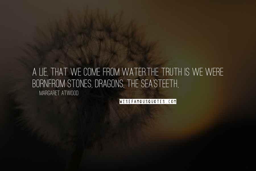 Margaret Atwood Quotes: A lie, that we come from water.The truth is we were bornfrom stones, dragons, the sea'steeth,