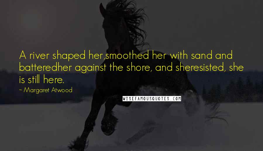 Margaret Atwood Quotes: A river shaped her,smoothed her with sand and batteredher against the shore, and sheresisted, she is still here.