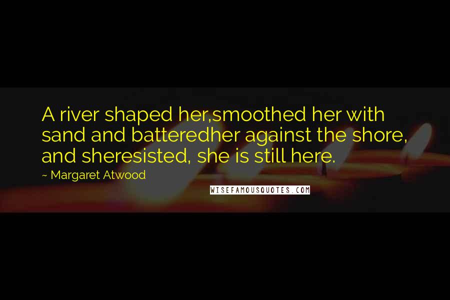 Margaret Atwood Quotes: A river shaped her,smoothed her with sand and batteredher against the shore, and sheresisted, she is still here.