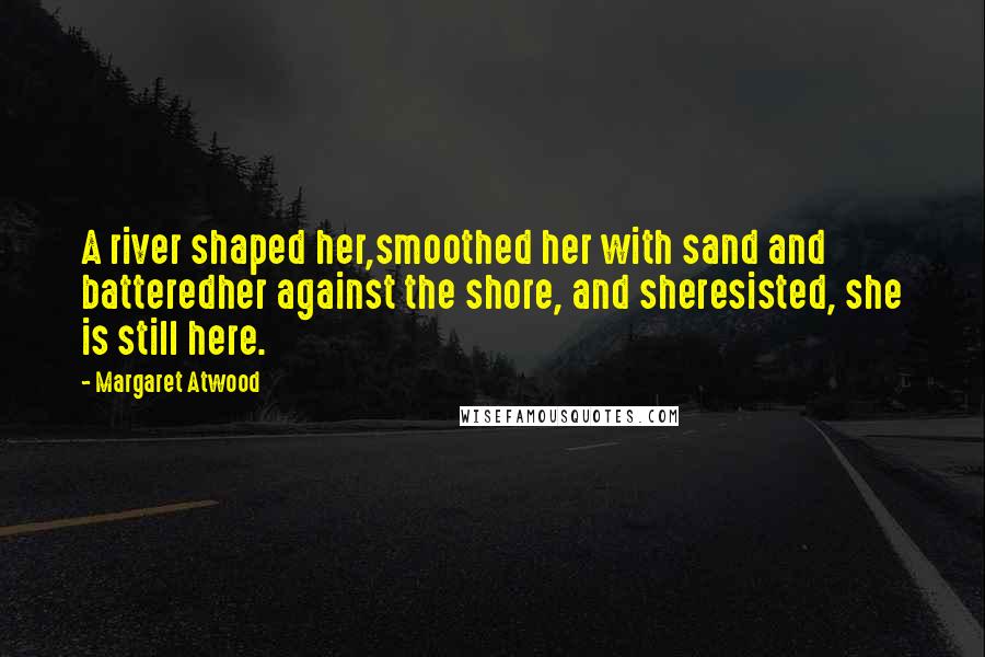 Margaret Atwood Quotes: A river shaped her,smoothed her with sand and batteredher against the shore, and sheresisted, she is still here.