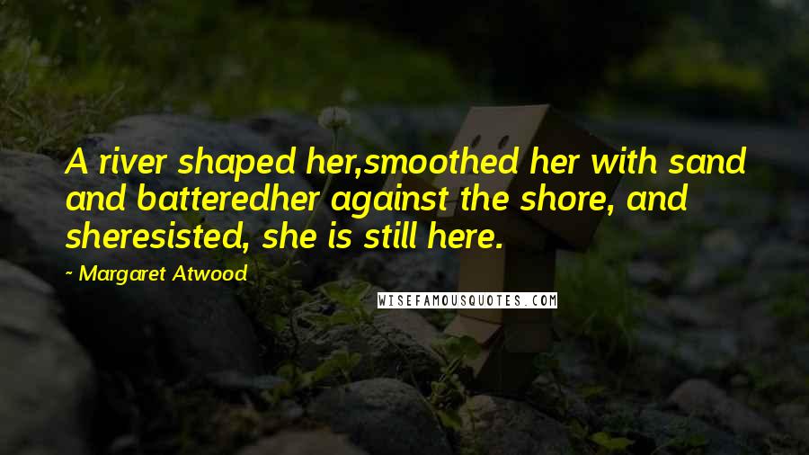 Margaret Atwood Quotes: A river shaped her,smoothed her with sand and batteredher against the shore, and sheresisted, she is still here.