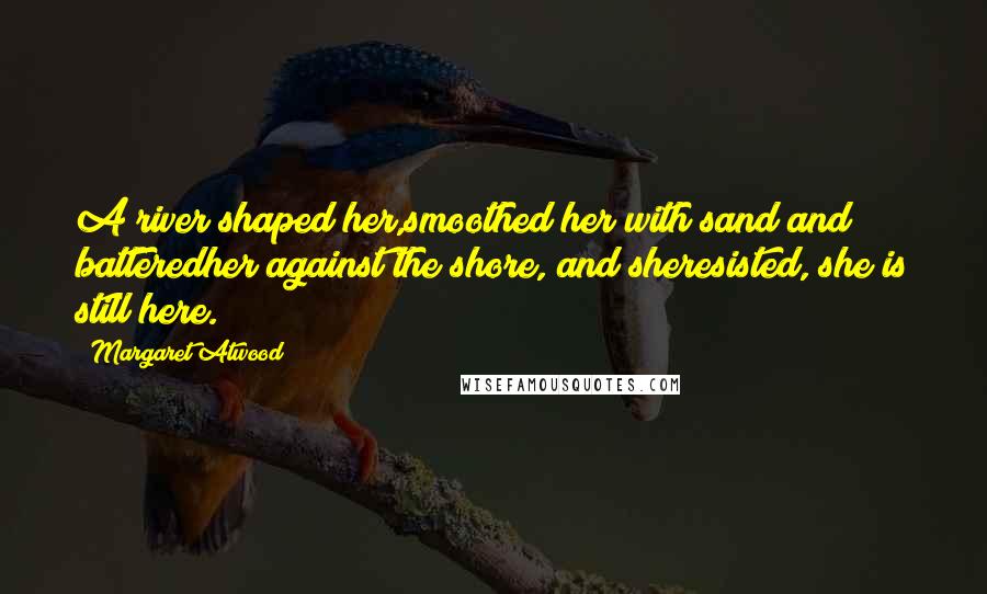 Margaret Atwood Quotes: A river shaped her,smoothed her with sand and batteredher against the shore, and sheresisted, she is still here.
