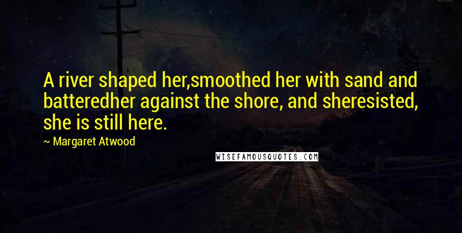 Margaret Atwood Quotes: A river shaped her,smoothed her with sand and batteredher against the shore, and sheresisted, she is still here.