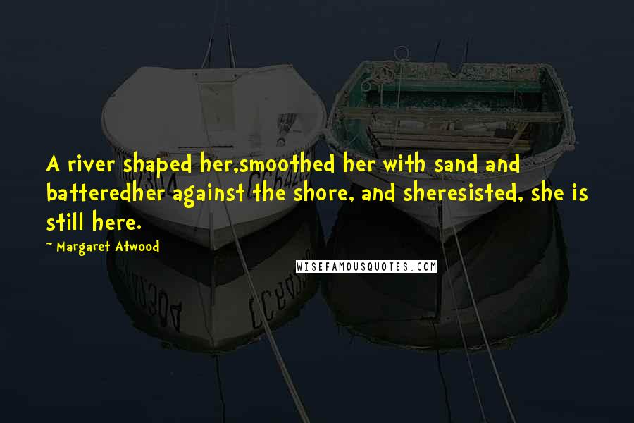 Margaret Atwood Quotes: A river shaped her,smoothed her with sand and batteredher against the shore, and sheresisted, she is still here.