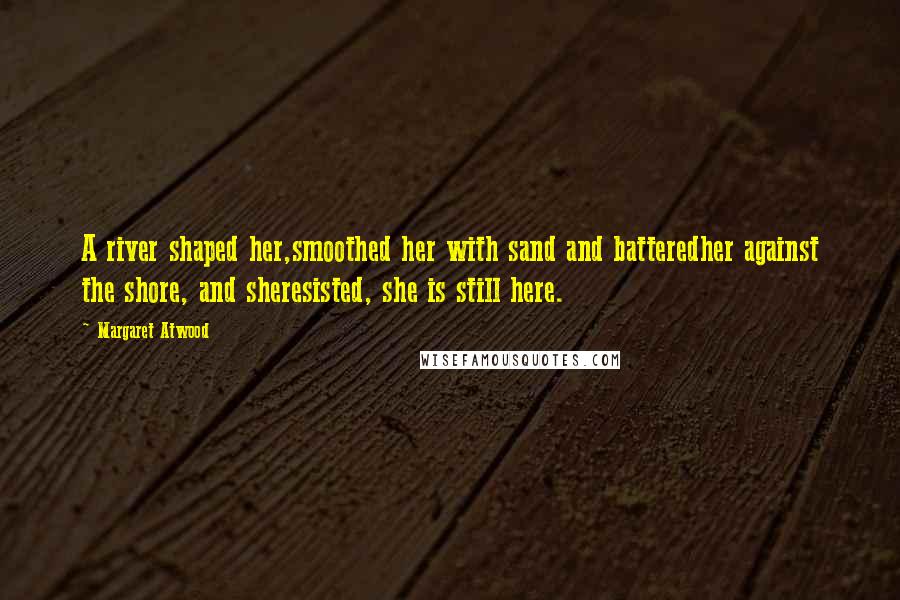 Margaret Atwood Quotes: A river shaped her,smoothed her with sand and batteredher against the shore, and sheresisted, she is still here.