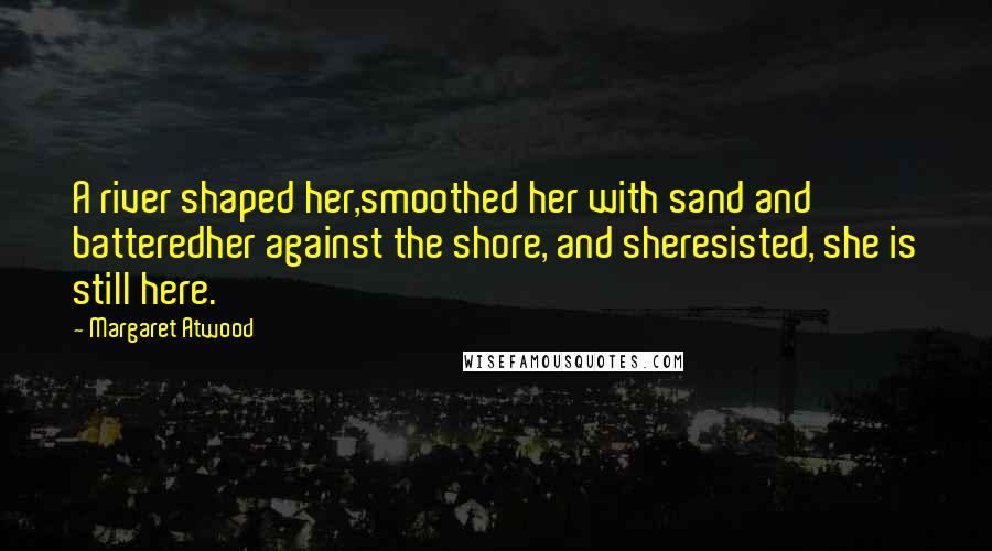 Margaret Atwood Quotes: A river shaped her,smoothed her with sand and batteredher against the shore, and sheresisted, she is still here.