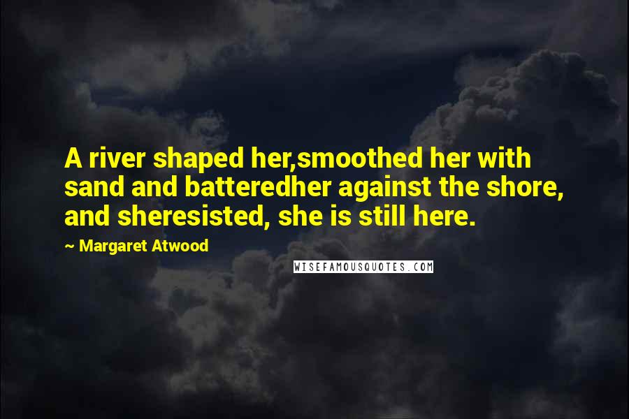 Margaret Atwood Quotes: A river shaped her,smoothed her with sand and batteredher against the shore, and sheresisted, she is still here.