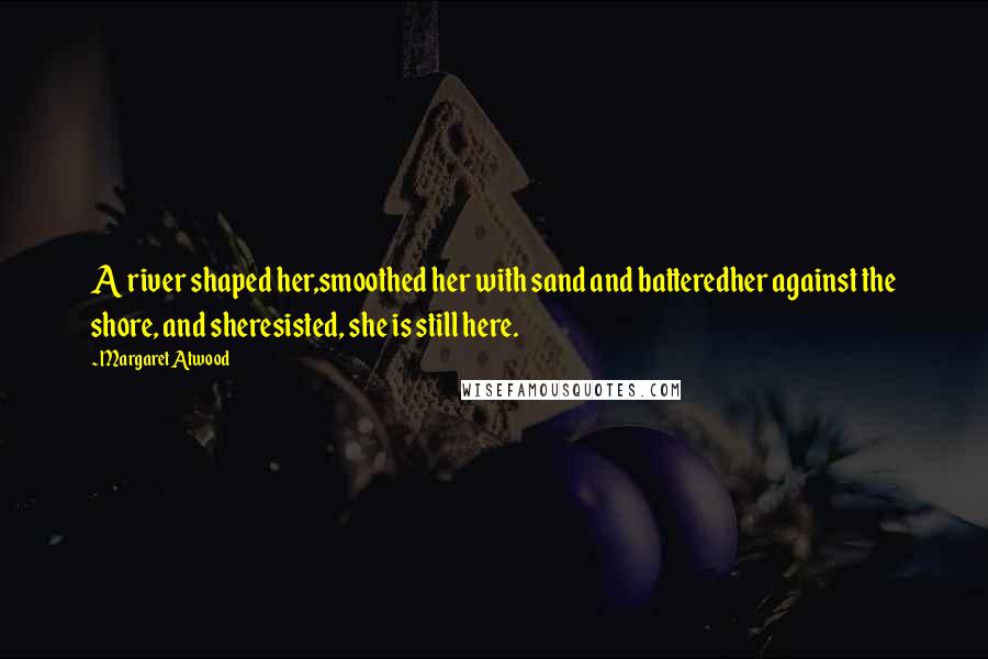 Margaret Atwood Quotes: A river shaped her,smoothed her with sand and batteredher against the shore, and sheresisted, she is still here.