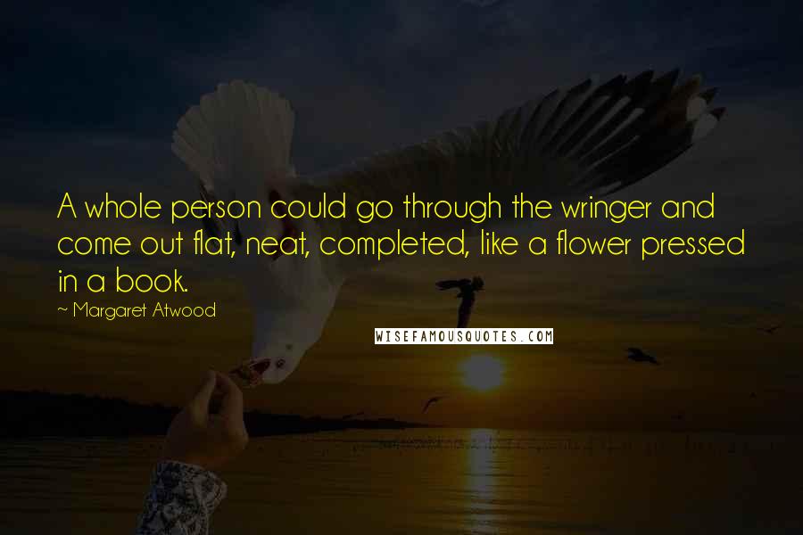 Margaret Atwood Quotes: A whole person could go through the wringer and come out flat, neat, completed, like a flower pressed in a book.
