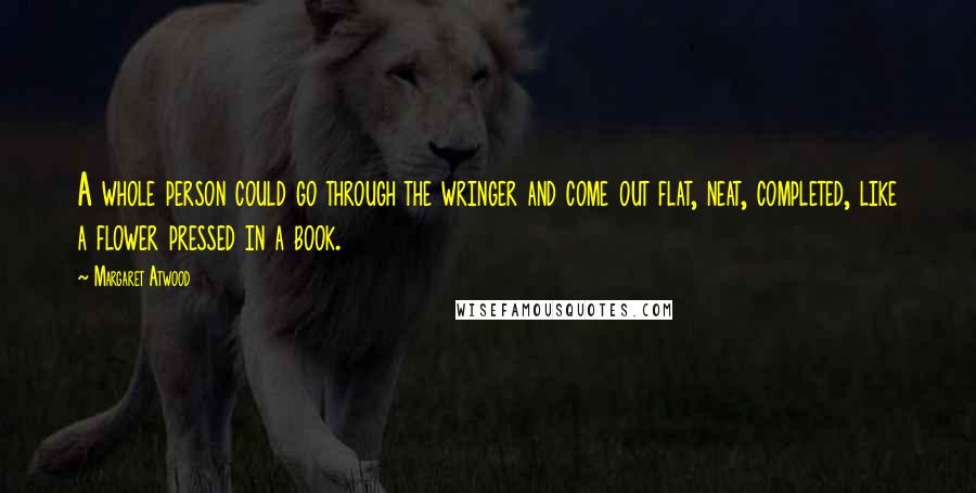Margaret Atwood Quotes: A whole person could go through the wringer and come out flat, neat, completed, like a flower pressed in a book.