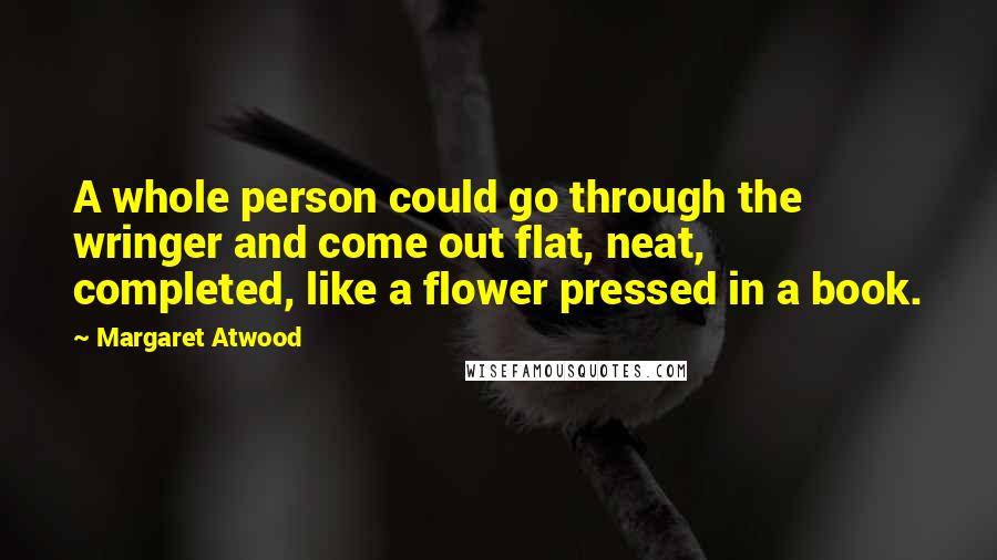 Margaret Atwood Quotes: A whole person could go through the wringer and come out flat, neat, completed, like a flower pressed in a book.