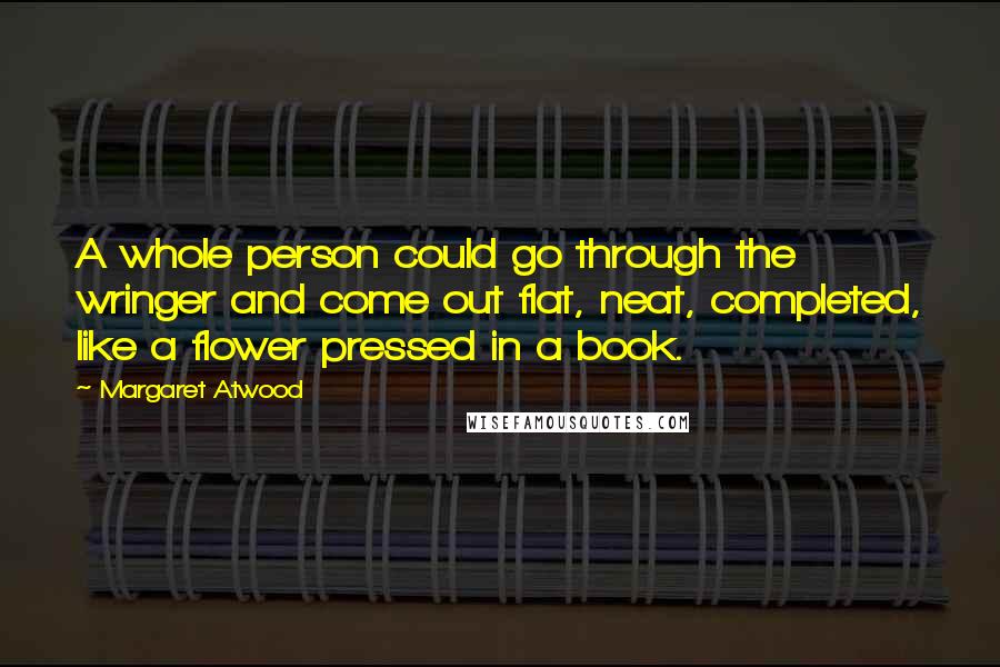 Margaret Atwood Quotes: A whole person could go through the wringer and come out flat, neat, completed, like a flower pressed in a book.