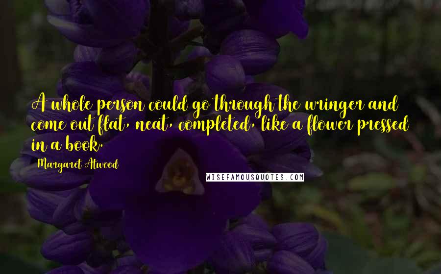 Margaret Atwood Quotes: A whole person could go through the wringer and come out flat, neat, completed, like a flower pressed in a book.