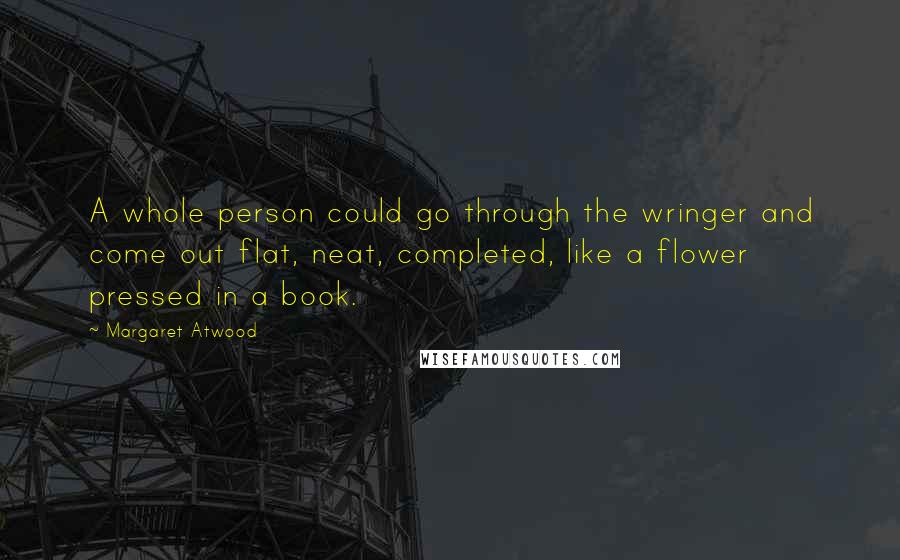 Margaret Atwood Quotes: A whole person could go through the wringer and come out flat, neat, completed, like a flower pressed in a book.