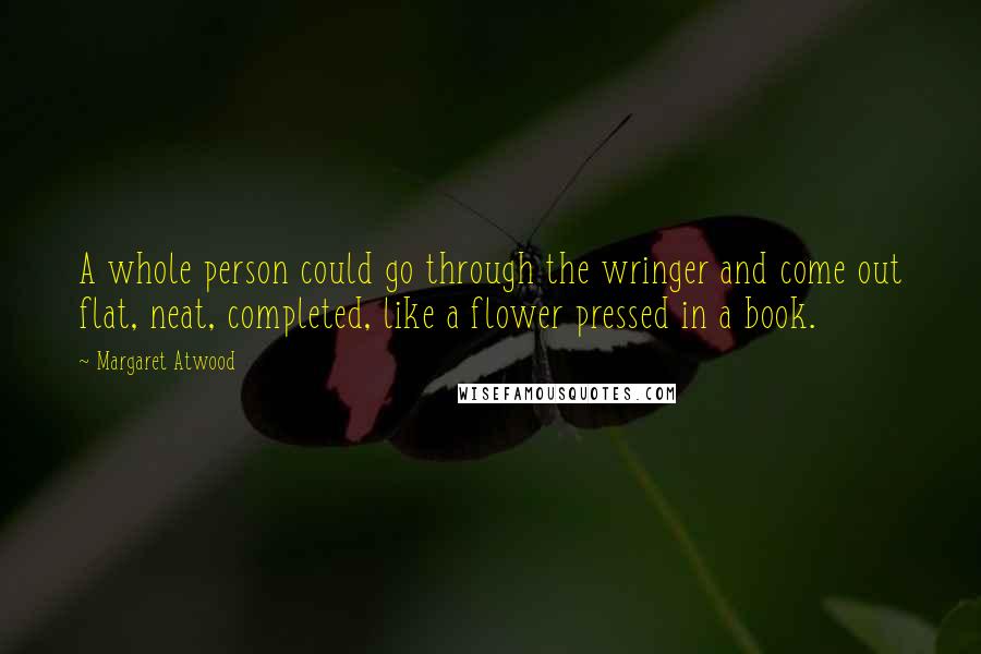 Margaret Atwood Quotes: A whole person could go through the wringer and come out flat, neat, completed, like a flower pressed in a book.