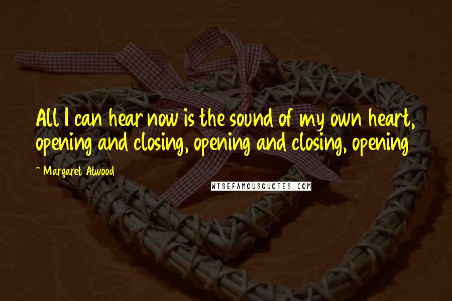 Margaret Atwood Quotes: All I can hear now is the sound of my own heart, opening and closing, opening and closing, opening