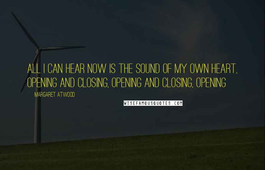 Margaret Atwood Quotes: All I can hear now is the sound of my own heart, opening and closing, opening and closing, opening