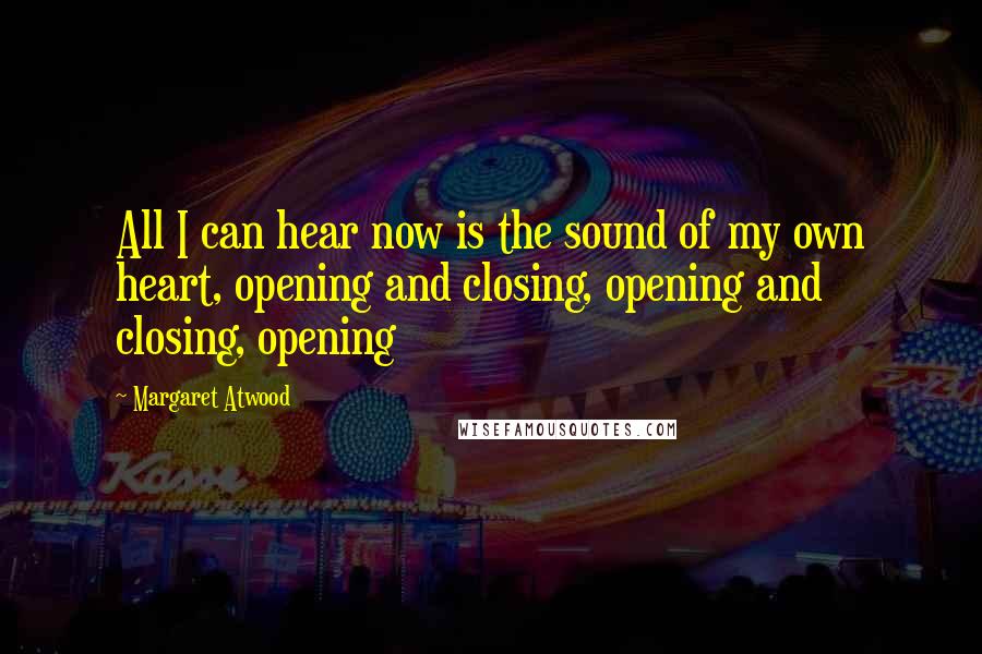 Margaret Atwood Quotes: All I can hear now is the sound of my own heart, opening and closing, opening and closing, opening