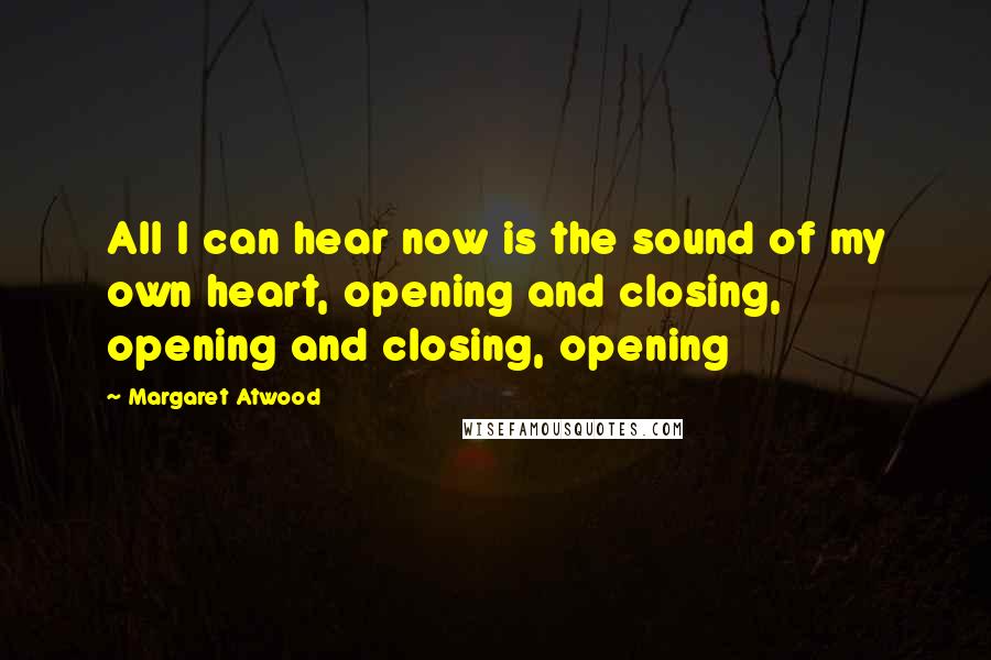 Margaret Atwood Quotes: All I can hear now is the sound of my own heart, opening and closing, opening and closing, opening