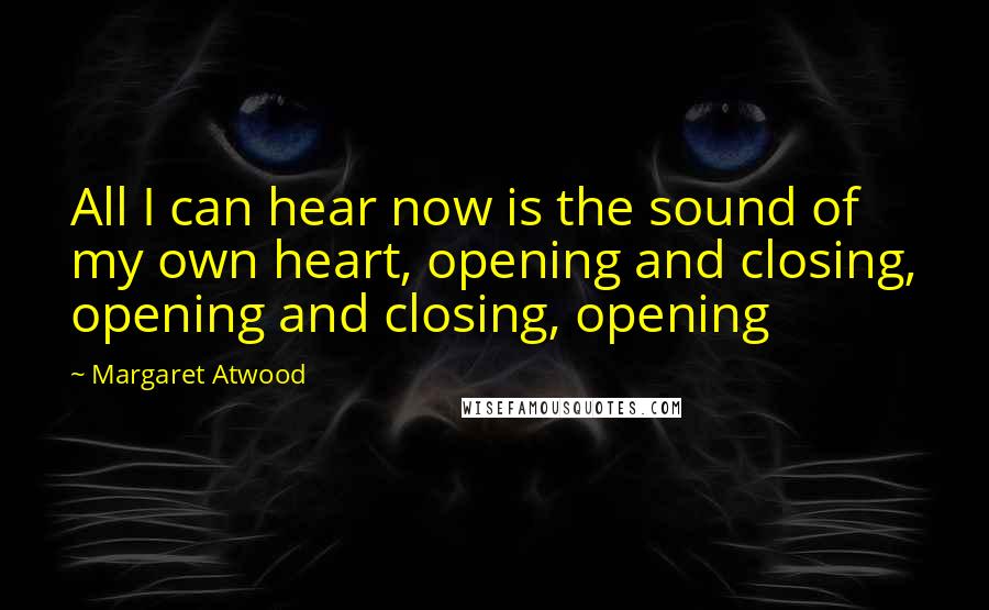 Margaret Atwood Quotes: All I can hear now is the sound of my own heart, opening and closing, opening and closing, opening