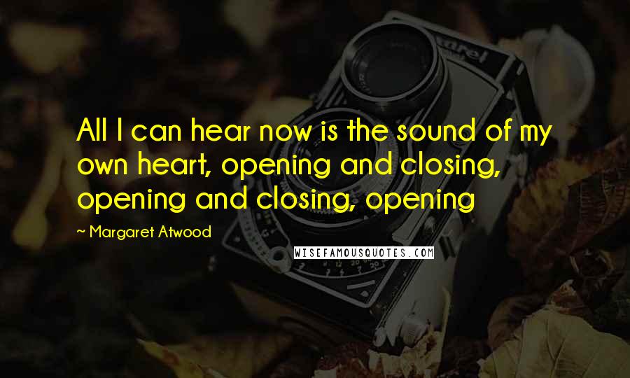 Margaret Atwood Quotes: All I can hear now is the sound of my own heart, opening and closing, opening and closing, opening