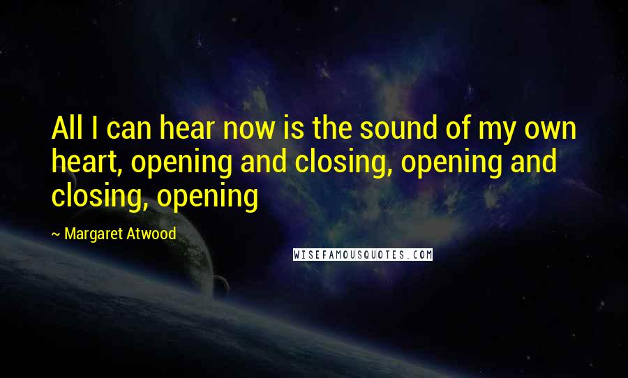 Margaret Atwood Quotes: All I can hear now is the sound of my own heart, opening and closing, opening and closing, opening