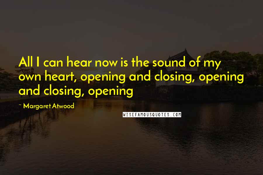 Margaret Atwood Quotes: All I can hear now is the sound of my own heart, opening and closing, opening and closing, opening