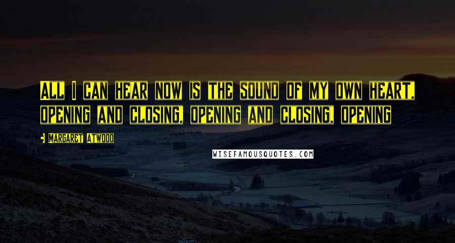 Margaret Atwood Quotes: All I can hear now is the sound of my own heart, opening and closing, opening and closing, opening