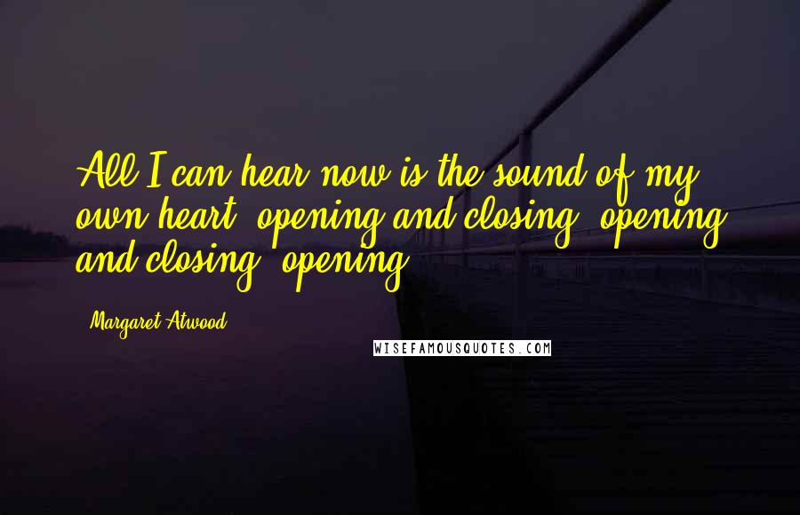 Margaret Atwood Quotes: All I can hear now is the sound of my own heart, opening and closing, opening and closing, opening