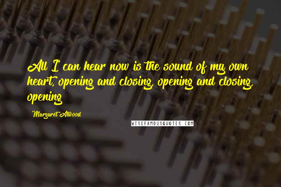 Margaret Atwood Quotes: All I can hear now is the sound of my own heart, opening and closing, opening and closing, opening