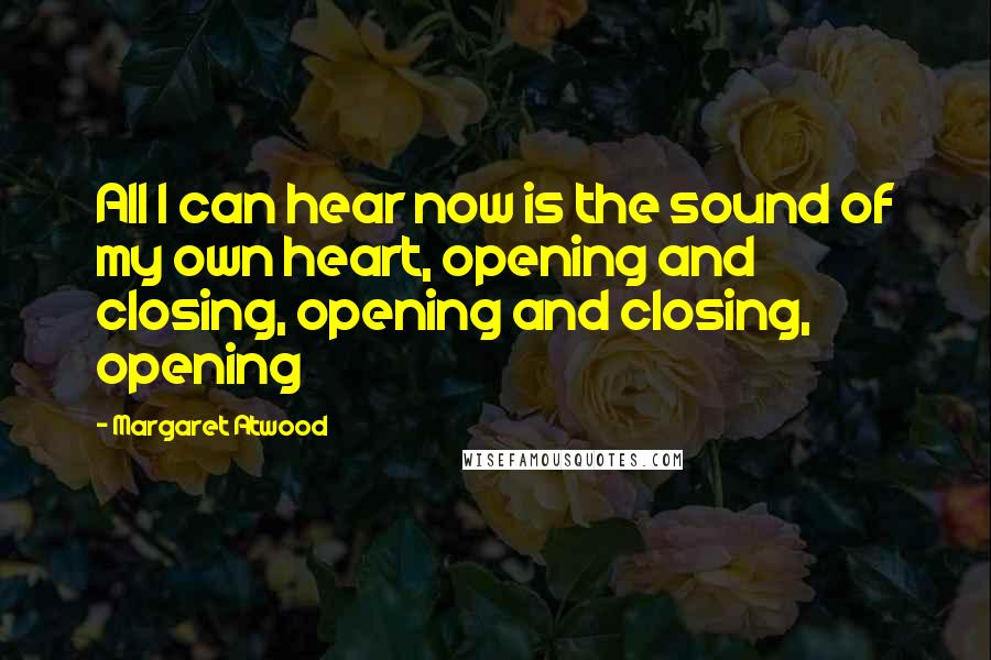 Margaret Atwood Quotes: All I can hear now is the sound of my own heart, opening and closing, opening and closing, opening