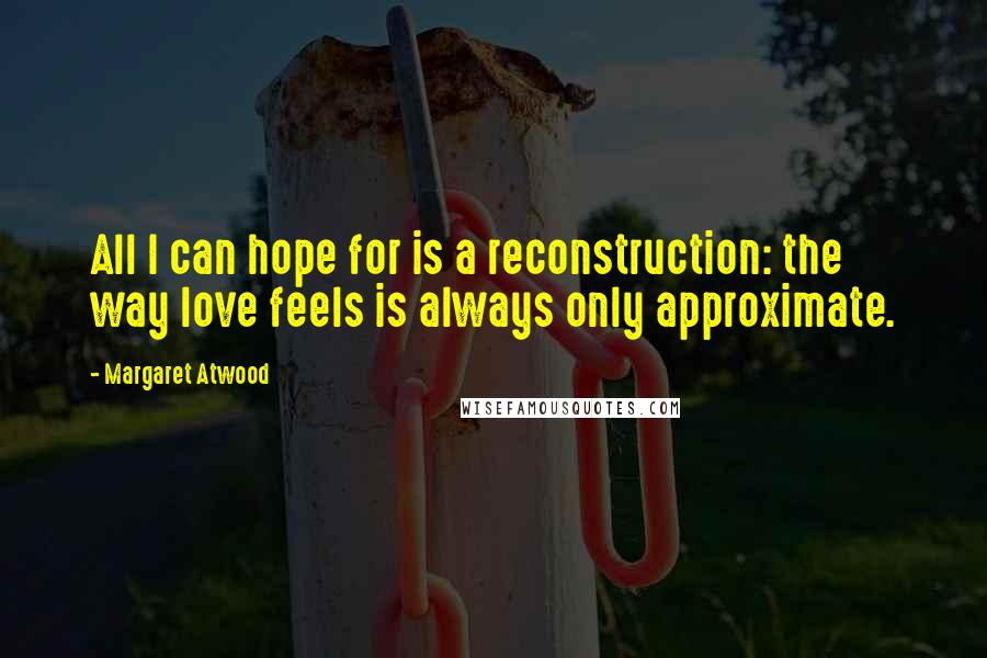 Margaret Atwood Quotes: All I can hope for is a reconstruction: the way love feels is always only approximate.