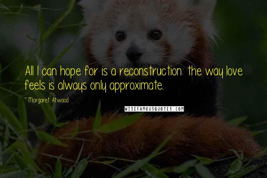 Margaret Atwood Quotes: All I can hope for is a reconstruction: the way love feels is always only approximate.