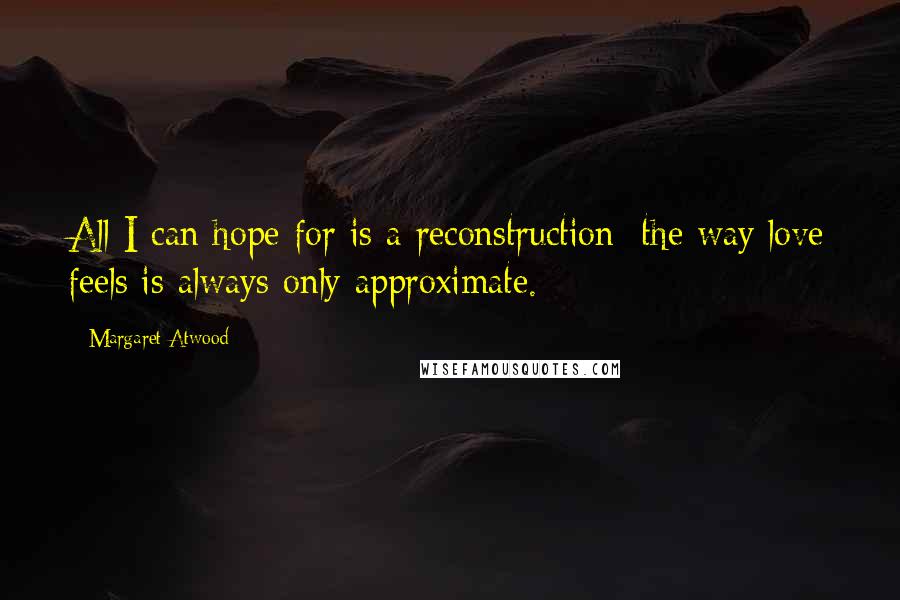 Margaret Atwood Quotes: All I can hope for is a reconstruction: the way love feels is always only approximate.