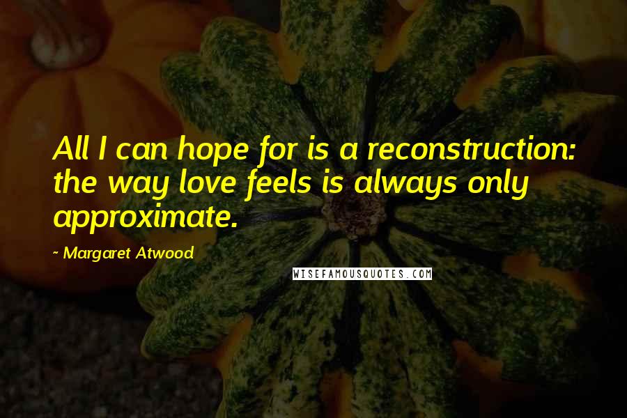 Margaret Atwood Quotes: All I can hope for is a reconstruction: the way love feels is always only approximate.