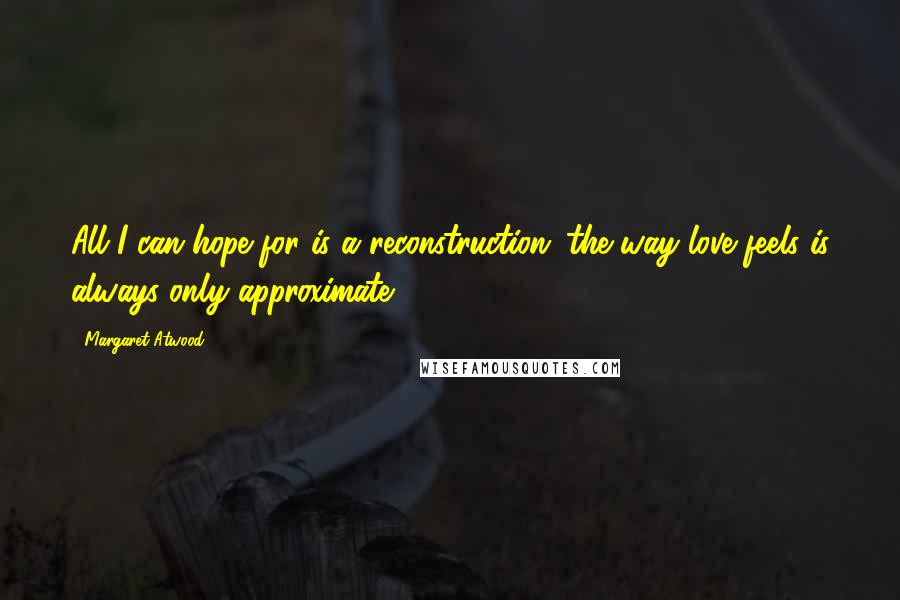 Margaret Atwood Quotes: All I can hope for is a reconstruction: the way love feels is always only approximate.