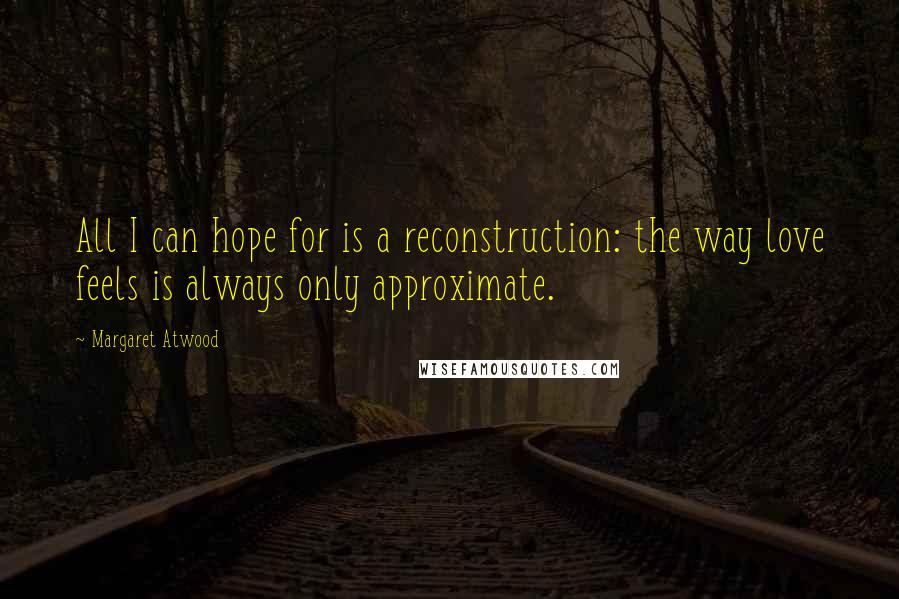 Margaret Atwood Quotes: All I can hope for is a reconstruction: the way love feels is always only approximate.