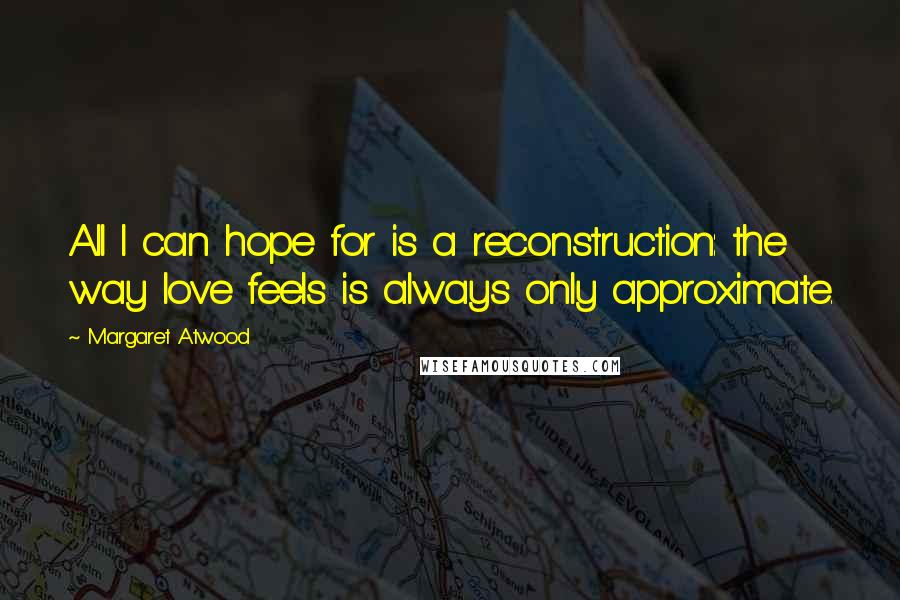 Margaret Atwood Quotes: All I can hope for is a reconstruction: the way love feels is always only approximate.