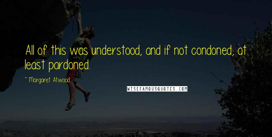 Margaret Atwood Quotes: All of this was understood, and if not condoned, at least pardoned.