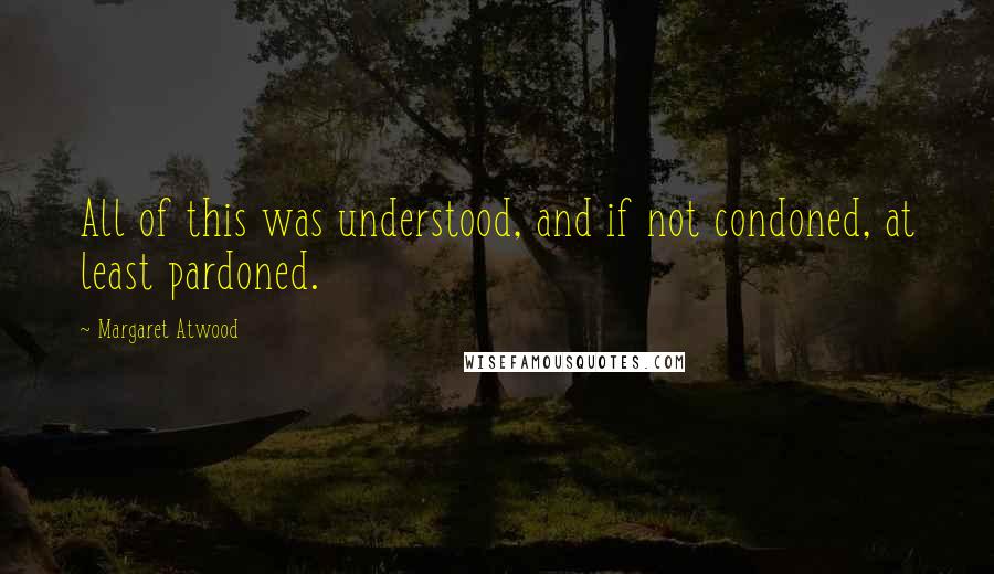 Margaret Atwood Quotes: All of this was understood, and if not condoned, at least pardoned.