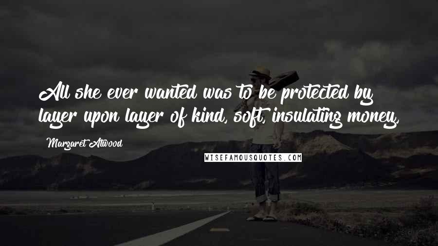 Margaret Atwood Quotes: All she ever wanted was to be protected by layer upon layer of kind, soft, insulating money,