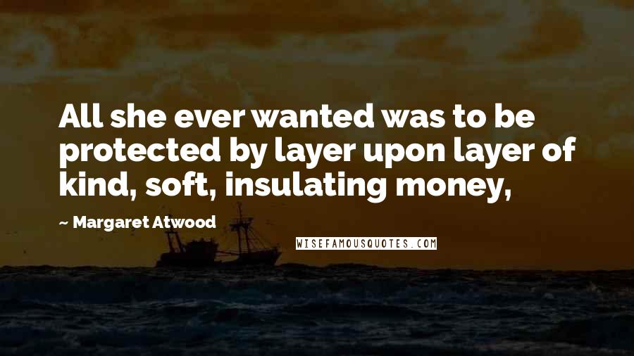 Margaret Atwood Quotes: All she ever wanted was to be protected by layer upon layer of kind, soft, insulating money,