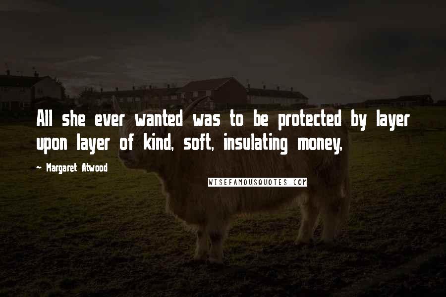 Margaret Atwood Quotes: All she ever wanted was to be protected by layer upon layer of kind, soft, insulating money,