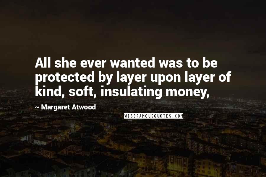 Margaret Atwood Quotes: All she ever wanted was to be protected by layer upon layer of kind, soft, insulating money,