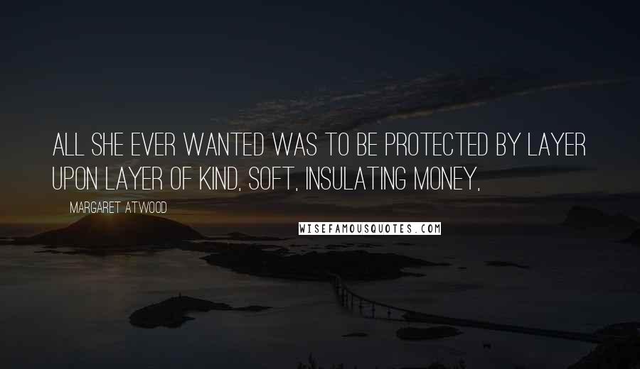 Margaret Atwood Quotes: All she ever wanted was to be protected by layer upon layer of kind, soft, insulating money,