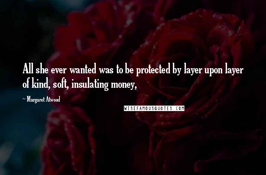 Margaret Atwood Quotes: All she ever wanted was to be protected by layer upon layer of kind, soft, insulating money,