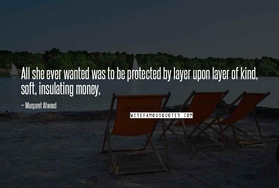 Margaret Atwood Quotes: All she ever wanted was to be protected by layer upon layer of kind, soft, insulating money,